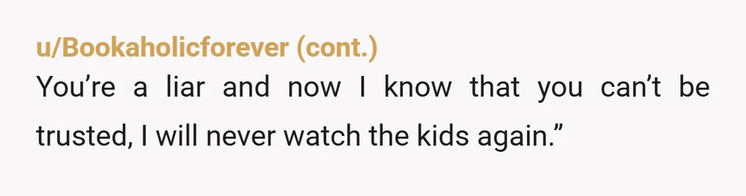 u/Agreeable-Dot-7158
As a mother of 5.
Definitely NTA.
I try to beat the time I say I’ll be gone not lie to my loved ones and leave for longer.
Wth!
