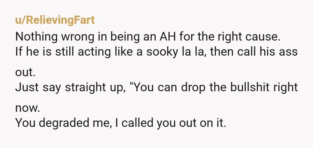 u/RelievingFart Nothing wrong in being an AH for the right cause. If he is still acting like a sooky la la, then call his ass out. Just say straight up,...