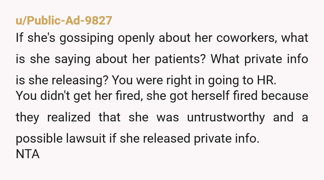 u/Public-Ad-9827 If she's gossiping openly about her coworkers, what is she saying about her patients? What private info is she releasing? You were right in going to HR. You didn't...