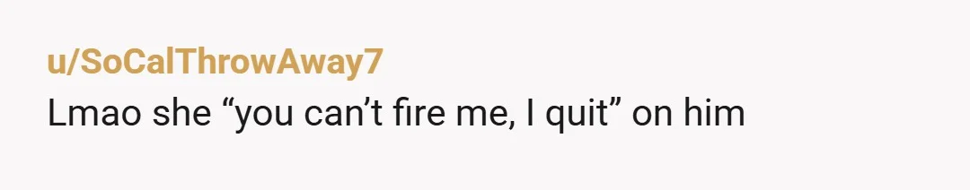 u/SoCalThrowAway7
Lmao she “you can’t fire me, I quit” on him