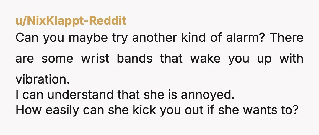 u/NixKlappt-Reddit Can you maybe try another kind of alarm? There are some wrist bands that wake you up with vibration. I can understand that she is annoyed. How easily can...