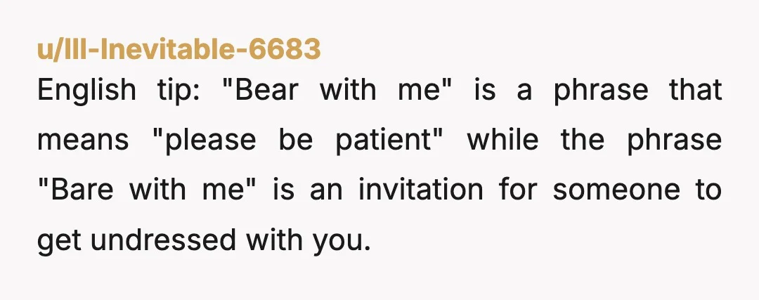 u/Ill-Inevitable-6683
English tip: "Bear with me" is a phrase that means "please be patient" while the phrase "Bare with me" is an invitation for someone to get undressed with you. 