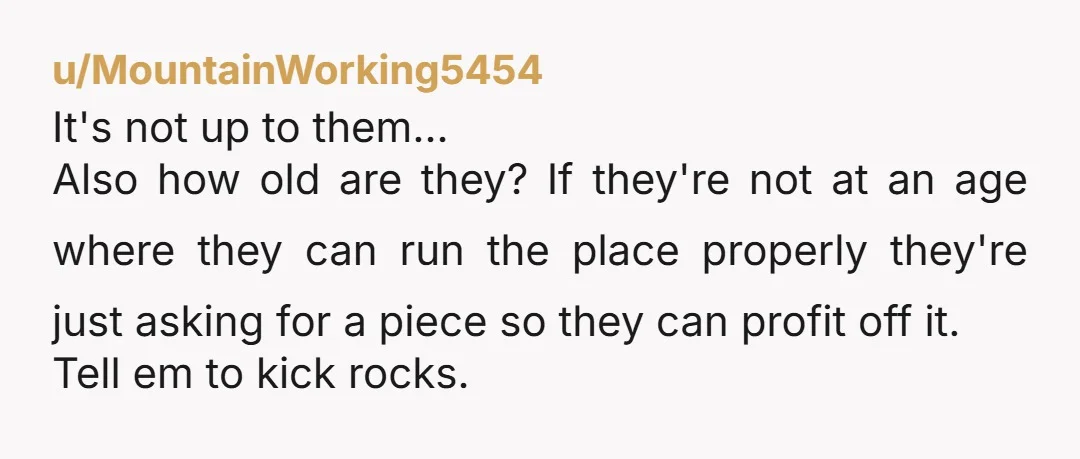 u/MountainWorking5454 It's not up to them... Also how old are they? If they're not at an age where they can run the place properly they're just asking for a piece...