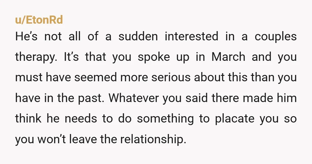 u/EtonRd He’s not all of a sudden interested in a couples therapy. It’s that you spoke up in March and you must have seemed more serious about this than you...