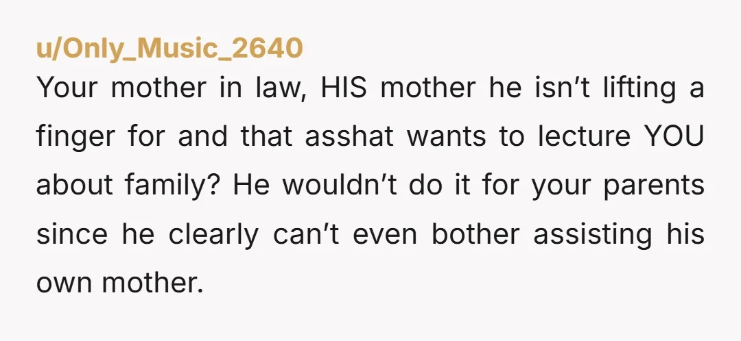 u/Only_Music_2640 Your mother in law, HIS mother he isn’t lifting a finger for and that asshat wants to lecture YOU about family? He wouldn’t do it for your parents since...