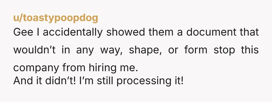 u/toastypoopdog
Gee I accidentally showed them a document that wouldn’t in any way, shape, or form stop this company from hiring me.
And it didn’t! I’m still processing it!