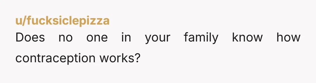 u/fucksiclepizza
Does no one in your family know how contraception works?