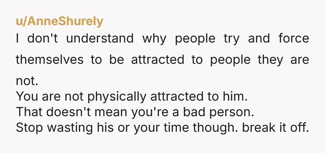 u/Constant_Cobbler2921
You’re not physically attracted to him and also save him the heartache of leading him on and trying to be friends with him, that’s even worse for a guy.