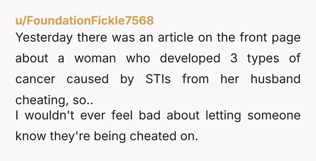 u/FoundationFickle7568 Yesterday there was an article on the front page about a woman who developed 3 types of cancer caused by STIs from her husband cheating, so.. I wouldn't ever...