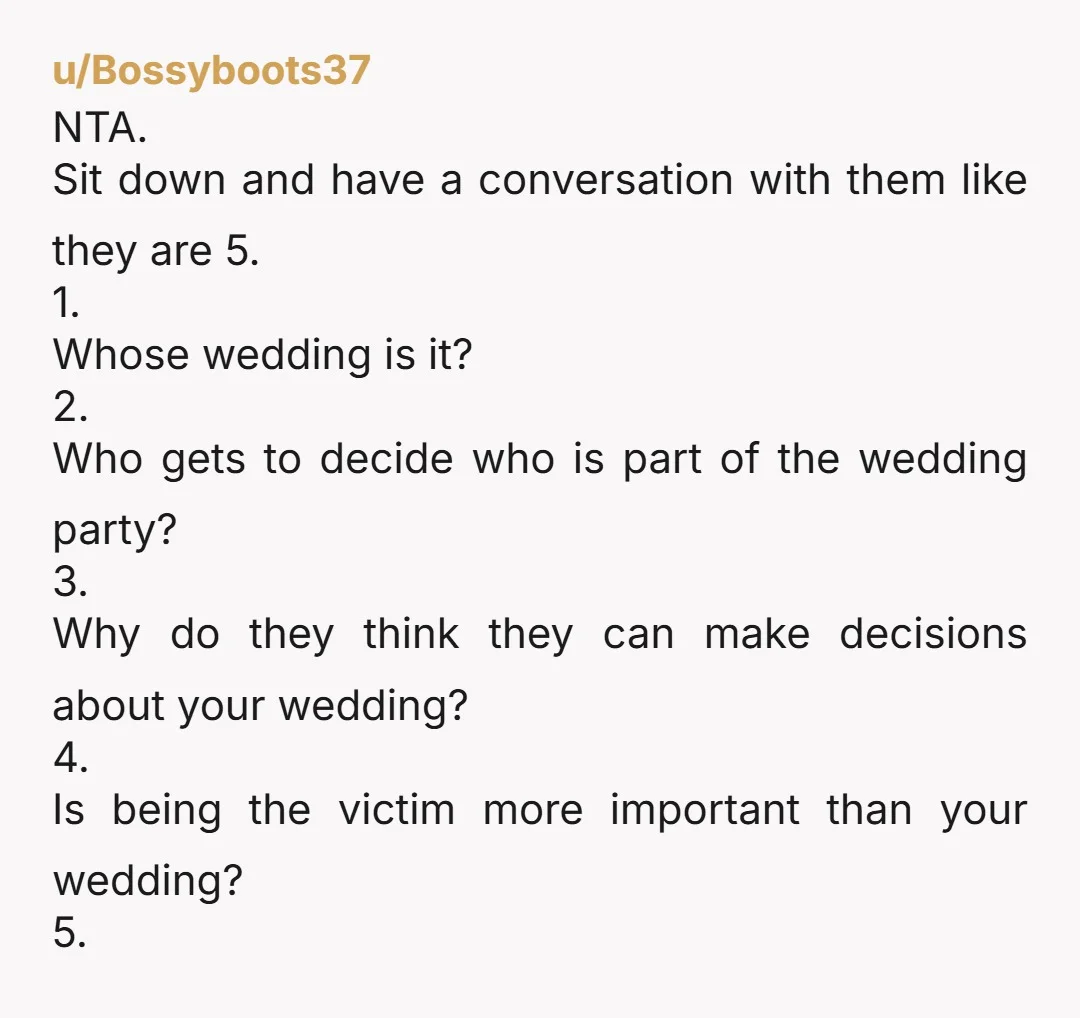 u/Bossyboots37 NTA. Sit down and have a conversation with them like they are 5. 1. Whose wedding is it? 2. Who gets to decide who is part of the wedding...