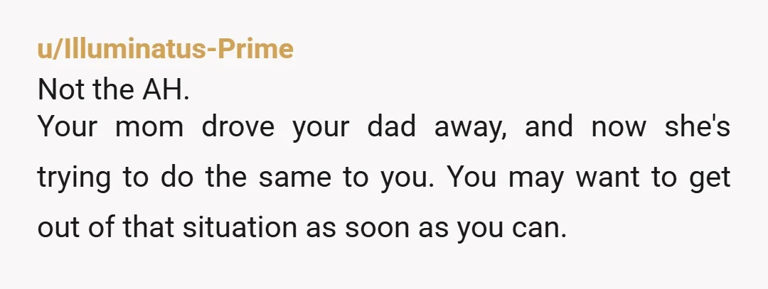 u/Illuminatus-Prime Not the AH. Your mom drove your dad away, and now she's trying to do the same to you.  You may want to get out of that situation as...