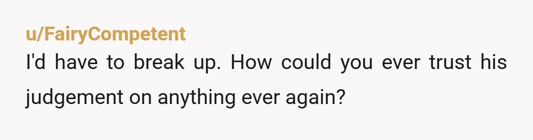u/FairyCompetent I'd have to break up. How could you ever trust his judgement on anything ever again?
