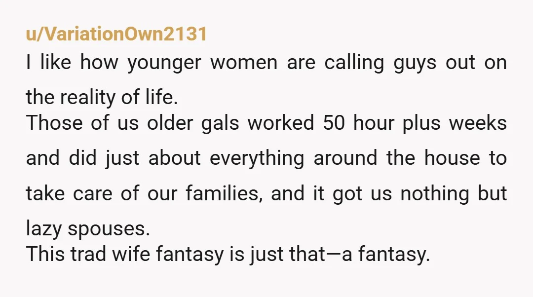 u/VariationOwn2131 I like how younger women are calling guys out on the reality of life. Those of us older gals worked 50 hour plus weeks and did just about everything...