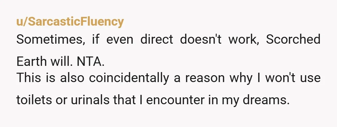 u/SarcasticFluency
Sometimes, if even direct doesn't work, Scorched Earth will. NTA.
This is also coincidentally a reason why I won't use toilets or urinals that I encounter in my dreams.