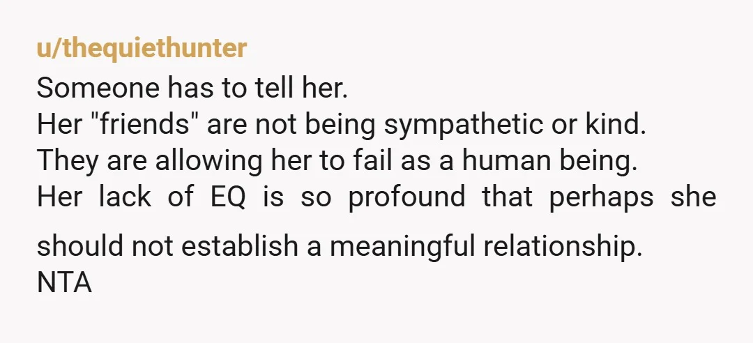 u/thequiethunter Someone has to tell her. Her "friends" are not being sympathetic or kind. They are allowing her to fail as a human being. Her lack of EQ is so...