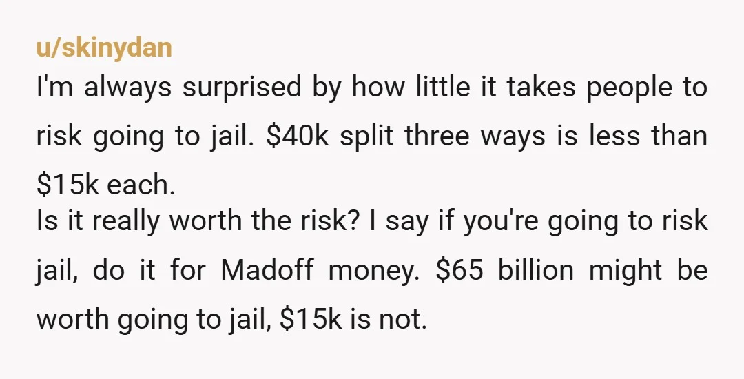 u/skinydan I'm always surprised by how little it takes people to risk going to jail. $40k split three ways is less than $15k each. Is it really worth the risk?...