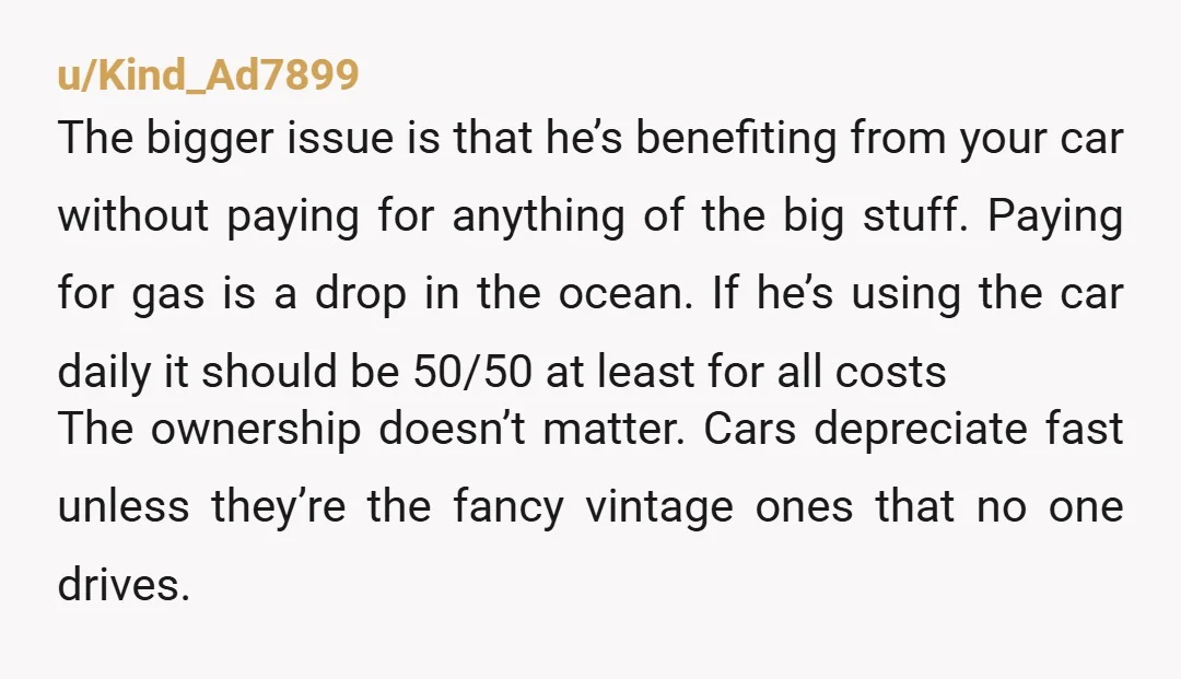 u/Kind_Ad7899 The bigger issue is that he’s benefiting from your car without paying for anything of the big stuff. Paying for gas is a drop in the ocean. If he’s...