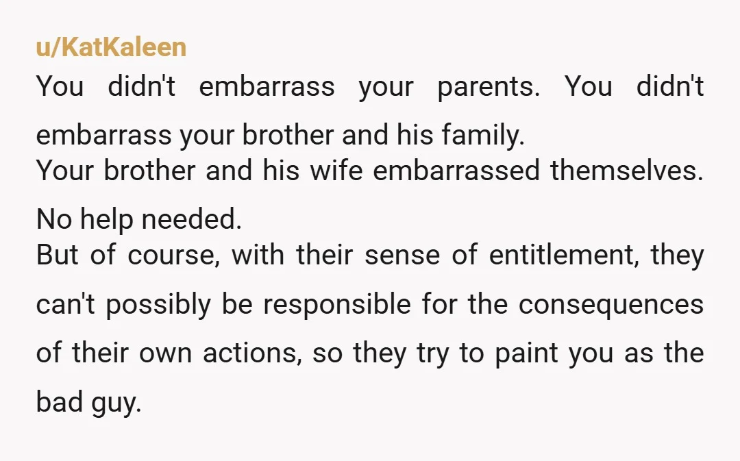 u/KatKaleen You didn't embarrass your parents. You didn't embarrass your brother and his family. Your brother and his wife embarrassed themselves. No help needed. But of course, with their sense...
