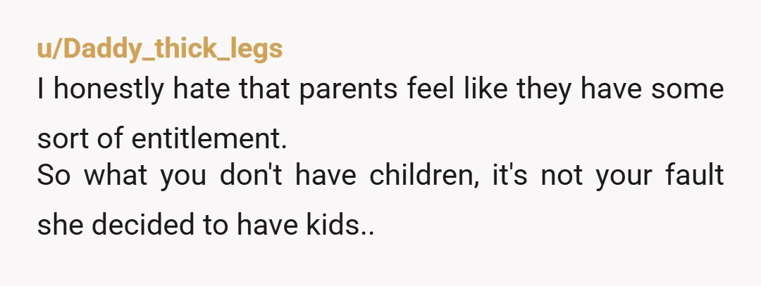 u/Daddy_thick_legs I honestly hate that parents feel like they have some sort of entitlement. So what you don't have children, it's not your fault she decided to have kids..