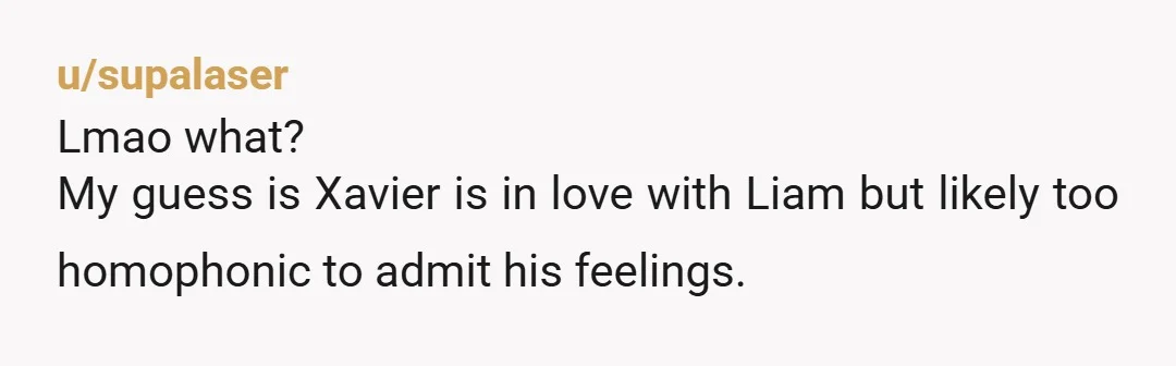 u/supalaser
Lmao what?
My guess is Xavier is in love with Liam but likely too homophonic to admit his feelings.