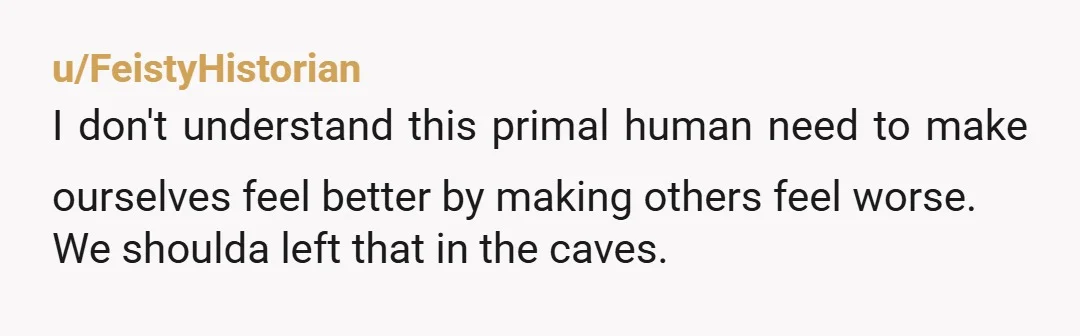 u/FeistyHistorian
I don't understand this primal human need to make ourselves feel better by making others feel worse.
We shoulda left that in the caves.