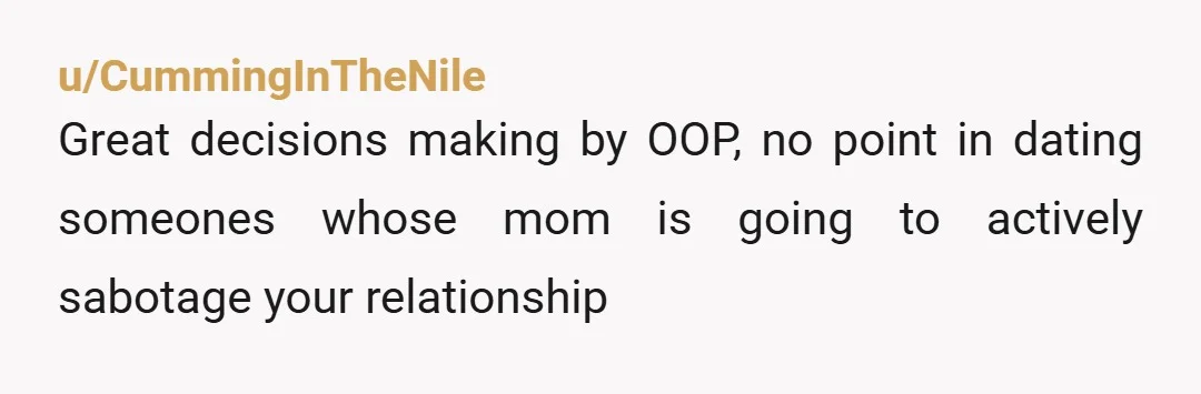 u/CummingInTheNile
Great decisions making by OOP, no point in dating someones whose mom is going to actively sabotage your relationship