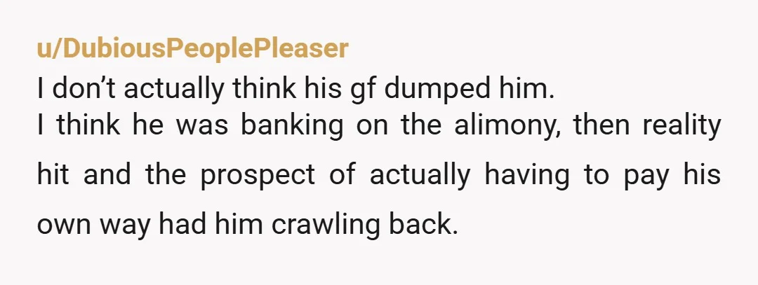 u/DubiousPeoplePleaser I don’t actually think his gf dumped him. I think he was banking on the alimony, then reality hit and the prospect of actually having to pay his own...