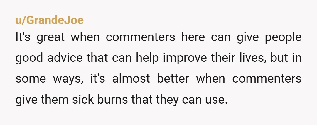 u/GrandeJoe It's great when commenters here can give people good advice that can help improve their lives, but in some ways, it's almost better when commenters give them sick burns...