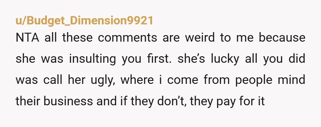 u/Budget_Dimension9921 NTA all these comments are weird to me because she was insulting you first. she’s lucky all you did was call her ugly, where i come from people mind...