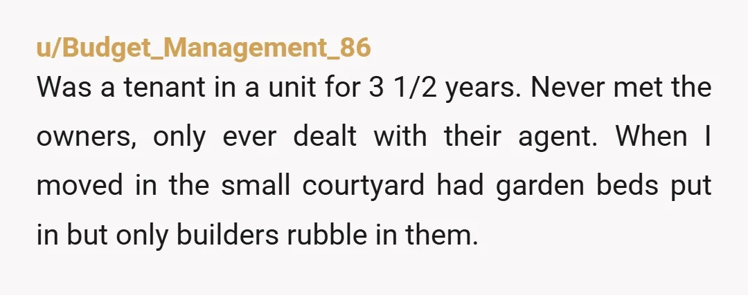 u/Budget_Management_86 Was a tenant in a unit for 3 1/2 years. Never met the owners, only ever dealt with their agent. When I moved in the small courtyard had garden...