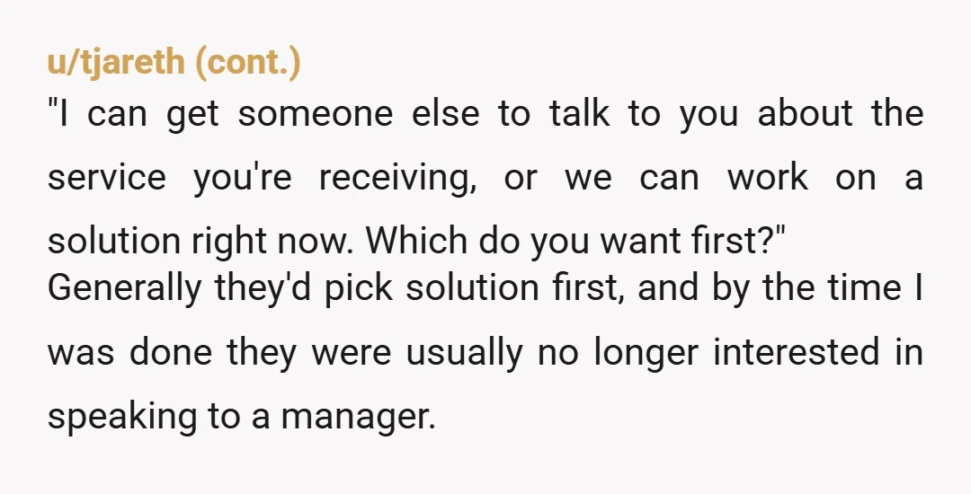 u/Mira_DFalco I love explaining to someone that I could get them to a "supervisor," who can go to their next level, who will send to the account manager,  who will...