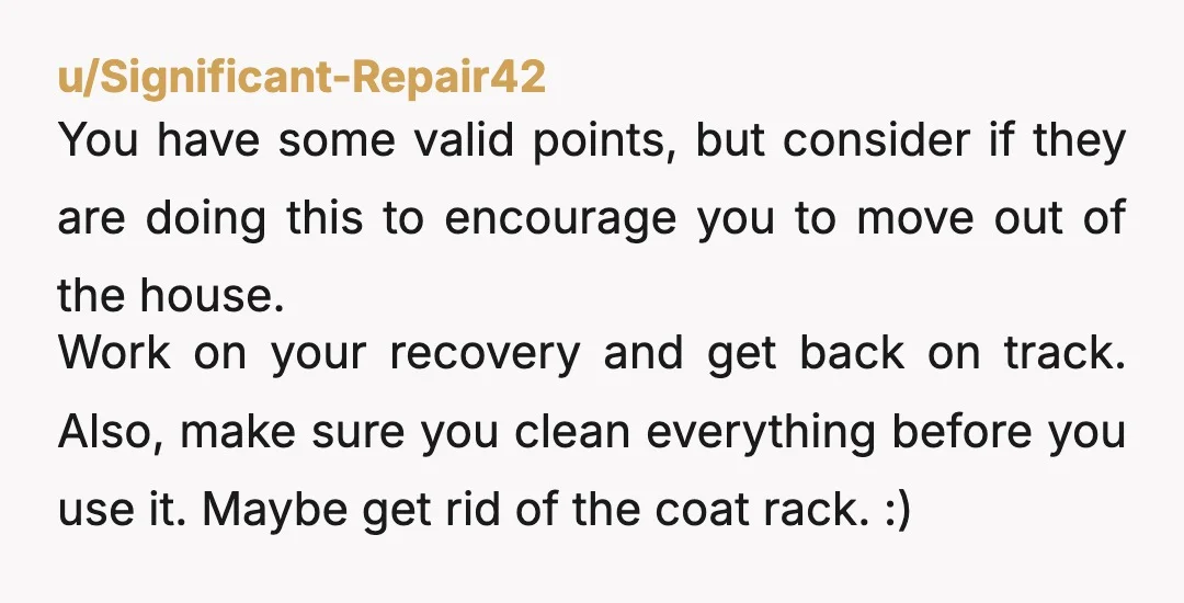 u/Significant-Repair42 You have some valid points, but consider if they are doing this to encourage you to move out of the house. Work on your recovery and get back on...