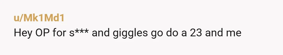 u/Mk1Md1
Hey OP for s*** and giggles go do a 23 and me