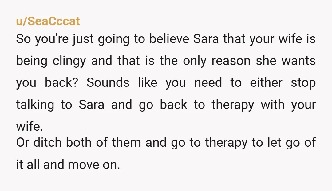u/SeaCccat So you're just going to believe Sara that your wife is being clingy and that is the only reason she wants you back? Sounds like you need to either...