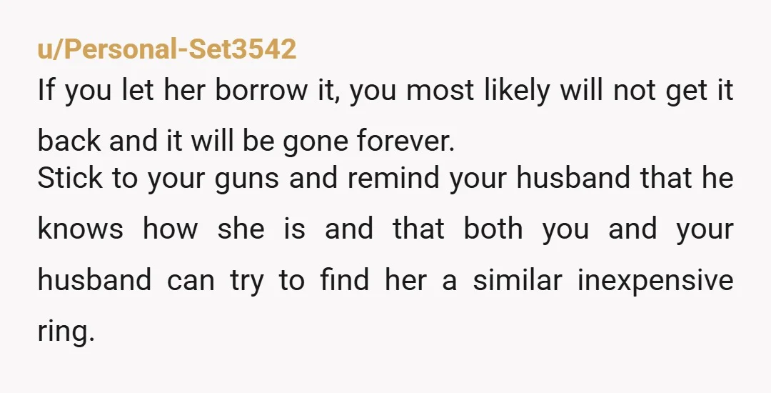 u/Personal-Set3542 If you let her borrow it, you most likely will not get it back and it will be gone forever. Stick to your guns and remind your husband that...