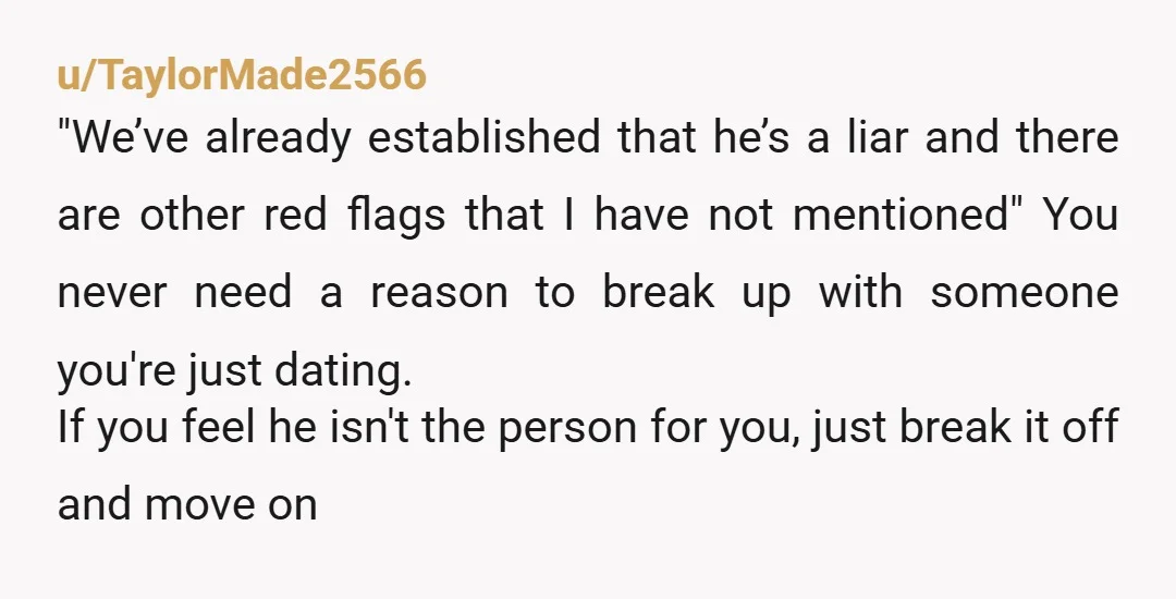 u/TaylorMade2566 "We’ve already established that he’s a liar and there are other red flags that I have not mentioned" You never need a reason to break up with someone you're...