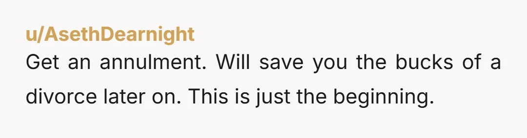 u/AsethDearnight
Get an annulment. Will save you the bucks of a divorce later on. This is just the beginning.