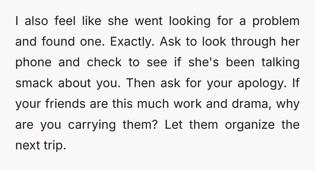 I also feel like she went looking for a problem and found one. Exactly. Ask to look through her phone and check to see if she's been talking smack about...