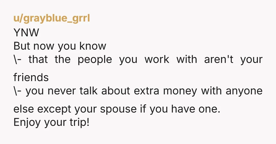 u/grayblue_grrl YNW But now you know \- that the people you work with aren't your friends \- you never talk about extra money with anyone else except your spouse if...