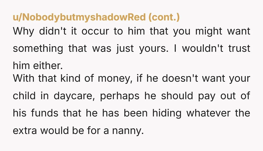 u/TheRoadkillRapunzel NTA. He doesn’t get to have secret financial security set up in case you split up while preventing you from doing the same. He can either dump that 45K...