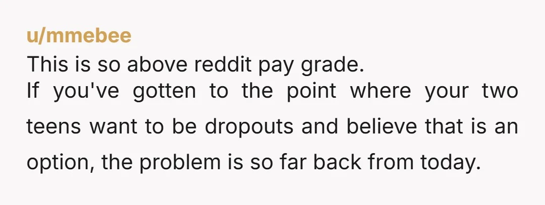 u/NutAli YNW - BUT, you forgot to say even if they do finish school, you won't accept them lazing about all day. They still need to find jobs and pay...