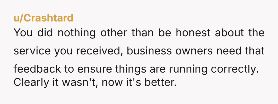 u/Crashtard
You did nothing other than be honest about the service you received, business owners need that feedback to ensure things are running correctly.
Clearly it wasn't, now it's better.
