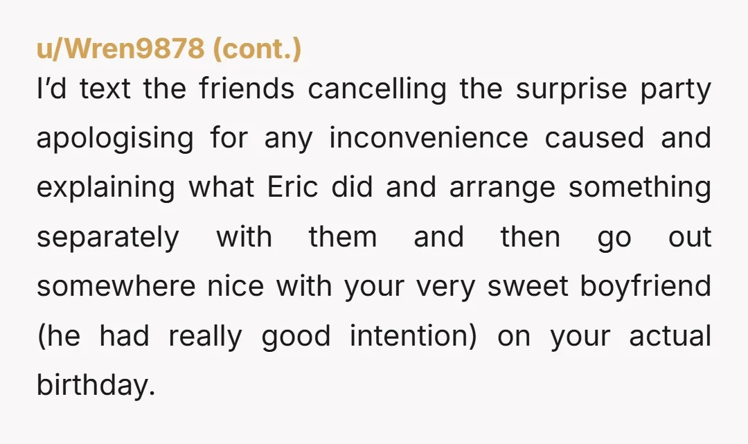 u/Unique-Caramel-3001 I would definitely be out of town and unavailable for the party Eric planned. Not having the party on your birthday, ruining the surprise & fing up the one...