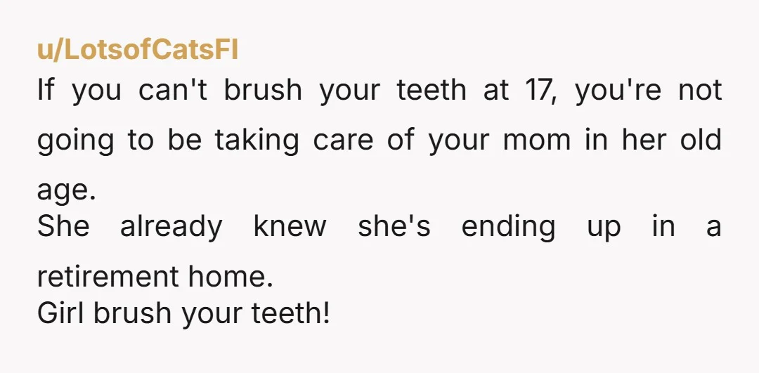 u/LotsofCatsFI If you can't brush your teeth at 17, you're not going to be taking care of your mom in her old age. She already knew she's ending up in...