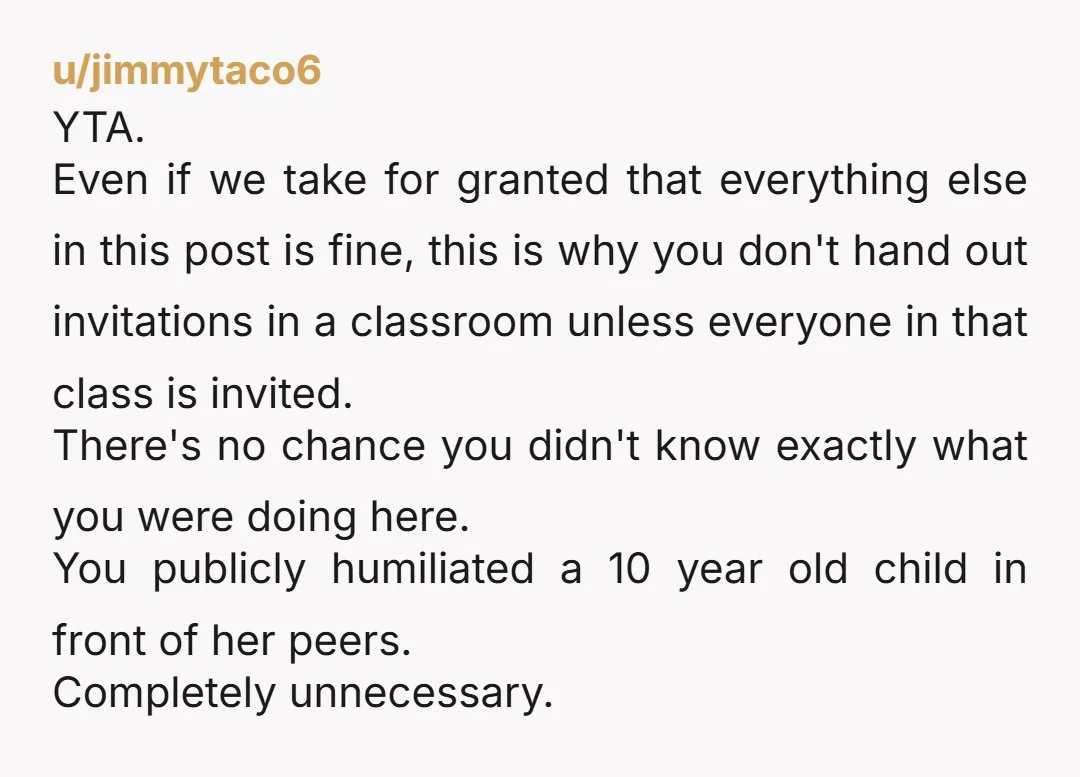 u/tawandagames2 Omg yes YTA! If everyone is not invited then invitations MUST be given out outside of school. WTH were you thinking?!