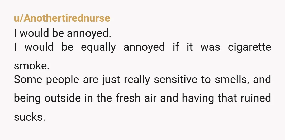 u/Purple-Rose69 NTA, but I can understand the frustration with the smell. Maybe you can get one of those air filters and put it on your porch next to where you...