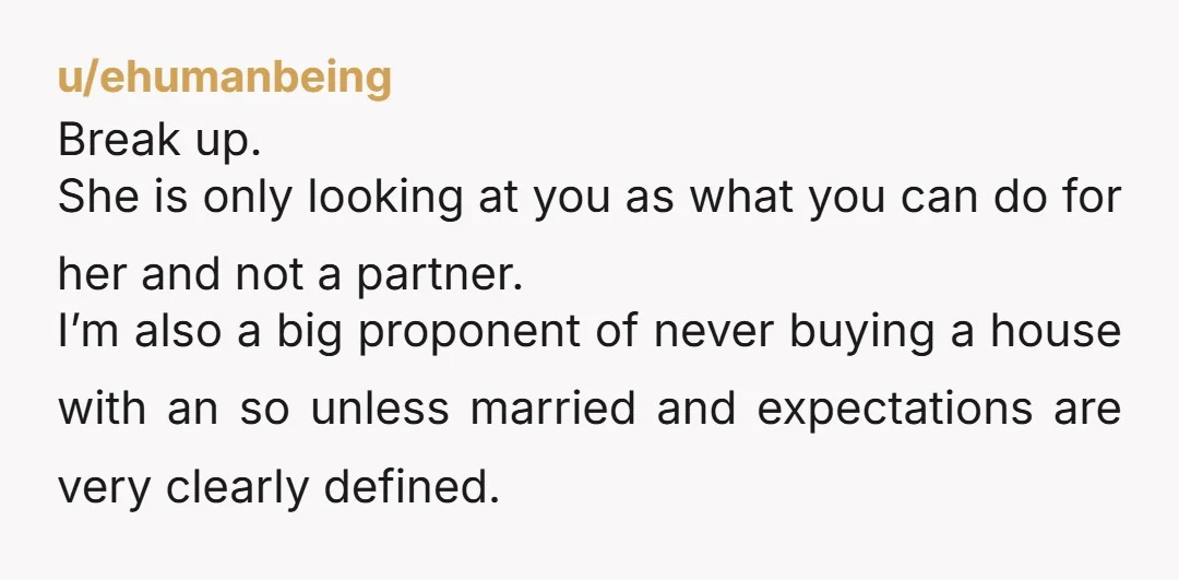 u/ehumanbeing Break up. She is only looking at you as what you can do for her and not a partner. I’m also a big proponent of never buying a house...
