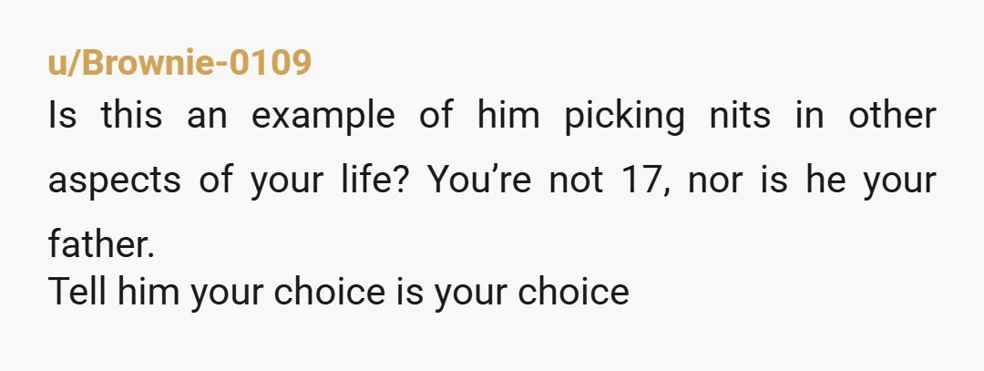 u/Brownie-0109 Is this an example of him picking nits in other aspects of your life? You’re not 17, nor is he your father. Tell him your choice is your choice
