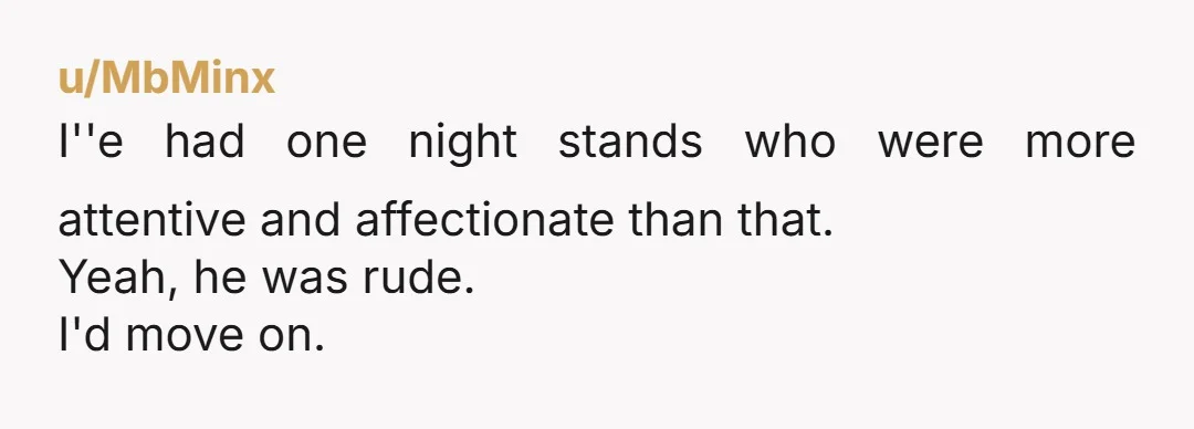 u/MbMinx I''e had one night stands who were more attentive and affectionate than that. Yeah, he was rude. I'd move on.