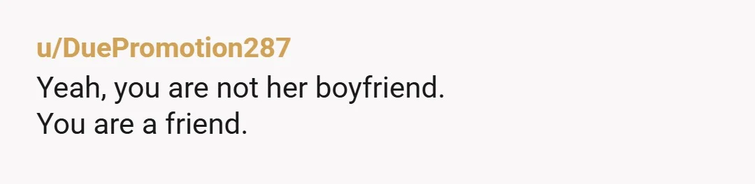 u/DuePromotion287
Yeah, you are not her boyfriend.
You are a friend.